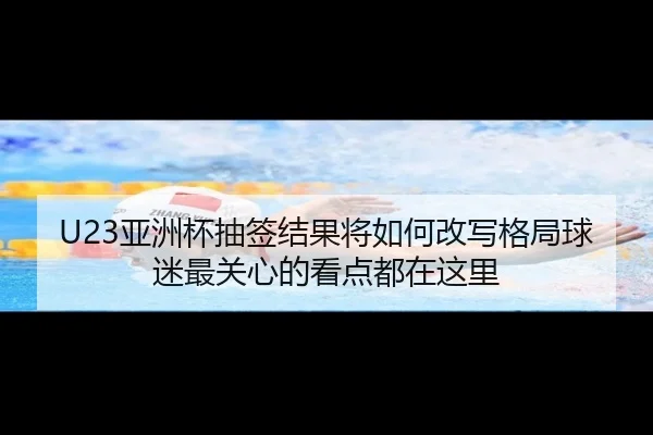 U23亚洲杯抽签结果将如何改写格局球迷最关心的看点都在这里（maiqiuzhan）